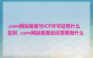 .com网站备案与ICP许可证有什么区别_.com网站备案后还需要做什么