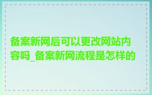备案新网后可以更改网站内容吗_备案新网流程是怎样的