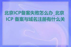 北京ICP备案失败怎么办_北京 ICP 备案与域名注册有什么关系