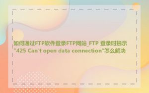 如何通过FTP软件登录FTP网站_FTP 登录时提示"425 Can't open data connection"怎么解决