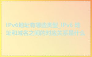 IPv6地址有哪些类型_IPv6 地址和域名之间的对应关系是什么
