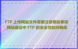 FTP 上传网站文件需要注意哪些事项_网站建设中 FTP 的安全性如何确保