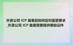 外资公司 ICP 备案后如何应对监管要求_外资公司 ICP 备案需要提供哪些证件