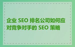 企业 SEO 排名公司如何应对竞争对手的 SEO 策略