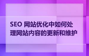 SEO 网站优化中如何处理网站内容的更新和维护
