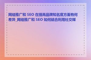 网络推广和 SEO 在提高品牌知名度方面有何差异_网络推广和 SEO 如何结合利用社交媒体