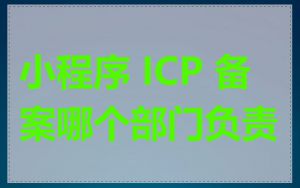 小程序 ICP 备案哪个部门负责