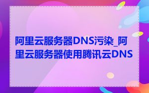 阿里云服务器DNS污染_阿里云服务器使用腾讯云DNS