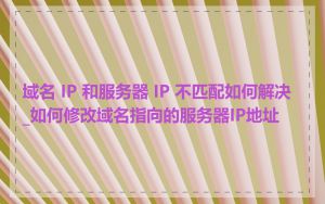 域名 IP 和服务器 IP 不匹配如何解决_如何修改域名指向的服务器IP地址