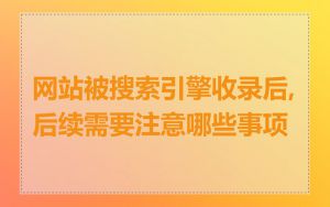 网站被搜索引擎收录后,后续需要注意哪些事项