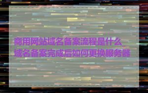商用网站域名备案流程是什么_域名备案完成后如何更换服务器