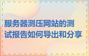 服务器测压网站的测试报告如何导出和分享