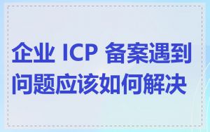企业 ICP 备案遇到问题应该如何解决