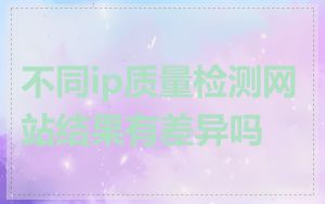 不同ip质量检测网站结果有差异吗