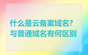 什么是云备案域名?与普通域名有何区别