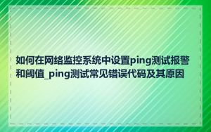 如何在网络监控系统中设置ping测试报警和阈值_ping测试常见错误代码及其原因