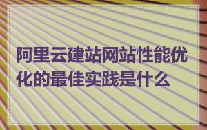 阿里云建站网站性能优化的最佳实践是什么