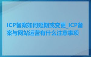 ICP备案如何延期或变更_ICP备案与网站运营有什么注意事项
