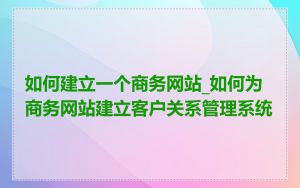 如何建立一个商务网站_如何为商务网站建立客户关系管理系统