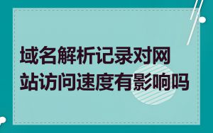 域名解析记录对网站访问速度有影响吗