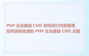 PHP 企业建站 CMS 如何进行内容管理_如何选择合适的 PHP 企业建站 CMS 主题