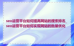 seo运营平台如何提高网站的搜索排名_seo运营平台如何实现网站的批量优化