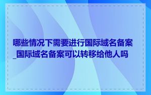 哪些情况下需要进行国际域名备案_国际域名备案可以转移给他人吗