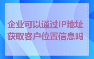 企业可以通过IP地址获取客户位置信息吗