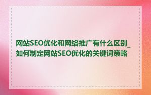 网站SEO优化和网络推广有什么区别_如何制定网站SEO优化的关键词策略