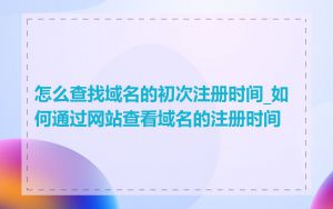 怎么查找域名的初次注册时间_如何通过网站查看域名的注册时间