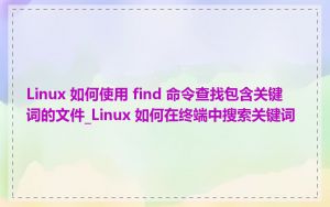 Linux 如何使用 find 命令查找包含关键词的文件_Linux 如何在终端中搜索关键词