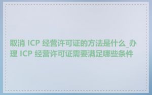 取消 ICP 经营许可证的方法是什么_办理 ICP 经营许可证需要满足哪些条件