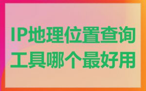 IP地理位置查询工具哪个最好用
