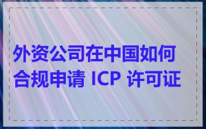 外资公司在中国如何合规申请 ICP 许可证