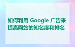 如何利用 Google 广告来提高网站的知名度和排名
