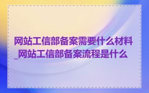 网站工信部备案需要什么材料_网站工信部备案流程是什么