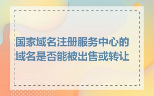 国家域名注册服务中心的域名是否能被出售或转让