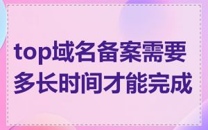 top域名备案需要多长时间才能完成