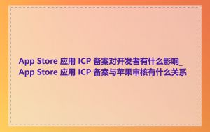 App Store 应用 ICP 备案对开发者有什么影响_App Store 应用 ICP 备案与苹果审核有什么关系