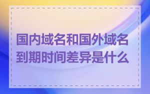 国内域名和国外域名到期时间差异是什么