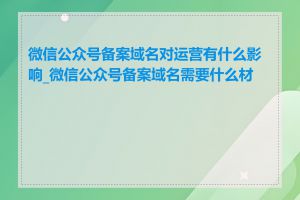 微信公众号备案域名对运营有什么影响_微信公众号备案域名需要什么材料