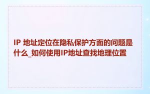 IP 地址定位在隐私保护方面的问题是什么_如何使用IP地址查找地理位置