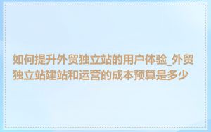 如何提升外贸独立站的用户体验_外贸独立站建站和运营的成本预算是多少