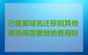 已备案域名迁移到其他服务商需要缴纳费用吗
