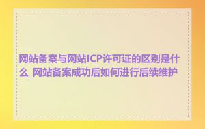 网站备案与网站ICP许可证的区别是什么_网站备案成功后如何进行后续维护
