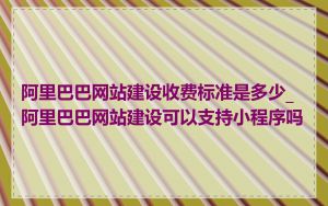 阿里巴巴网站建设收费标准是多少_阿里巴巴网站建设可以支持小程序吗