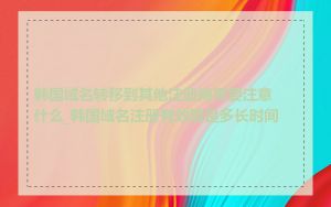 韩国域名转移到其他注册商需要注意什么_韩国域名注册有效期是多长时间