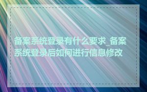 备案系统登录有什么要求_备案系统登录后如何进行信息修改