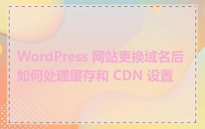 WordPress 网站更换域名后如何处理缓存和 CDN 设置