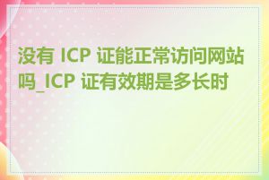 没有 ICP 证能正常访问网站吗_ICP 证有效期是多长时间